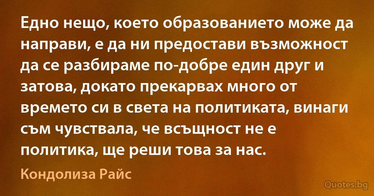 Едно нещо, което образованието може да направи, е да ни предостави възможност да се разбираме по-добре един друг и затова, докато прекарвах много от времето си в света на политиката, винаги съм чувствала, че всъщност не е политика, ще реши това за нас. (Кондолиза Райс)