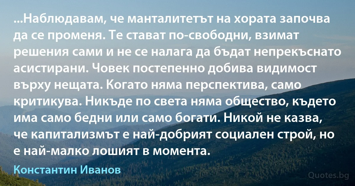 ...Наблюдавам, че манталитетът на хората започва да се променя. Те стават по-свободни, взимат решения сами и не се налага да бъдат непрекъснато асистирани. Човек постепенно добива видимост върху нещата. Когато няма перспектива, само критикува. Никъде по света няма общество, където има само бедни или само богати. Никой не казва, че капитализмът е най-добрият социален строй, но е най-малко лошият в момента. (Константин Иванов)