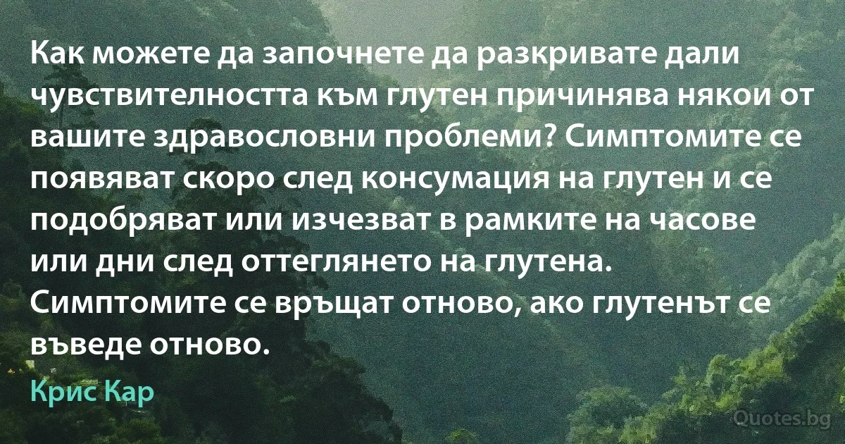 Как можете да започнете да разкривате дали чувствителността към глутен причинява някои от вашите здравословни проблеми? Симптомите се появяват скоро след консумация на глутен и се подобряват или изчезват в рамките на часове или дни след оттеглянето на глутена. Симптомите се връщат отново, ако глутенът се въведе отново. (Крис Кар)