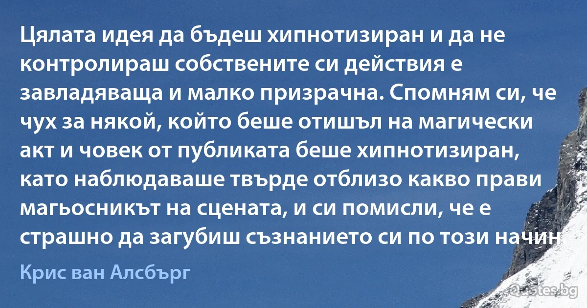 Цялата идея да бъдеш хипнотизиран и да не контролираш собствените си действия е завладяваща и малко призрачна. Спомням си, че чух за някой, който беше отишъл на магически акт и човек от публиката беше хипнотизиран, като наблюдаваше твърде отблизо какво прави магьосникът на сцената, и си помисли, че е страшно да загубиш съзнанието си по този начин. (Крис ван Алсбърг)