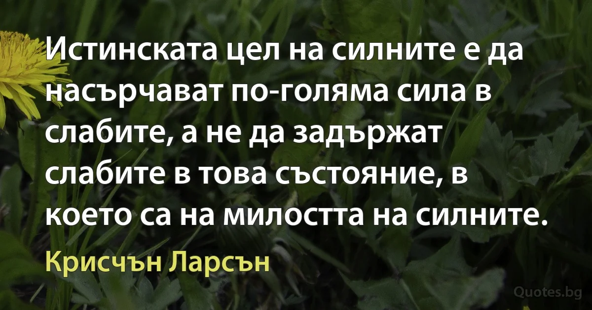 Истинската цел на силните е да насърчават по-голяма сила в слабите, а не да задържат слабите в това състояние, в което са на милостта на силните. (Крисчън Ларсън)