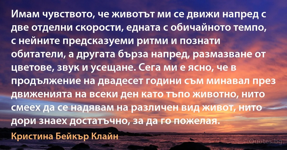 Имам чувството, че животът ми се движи напред с две отделни скорости, едната с обичайното темпо, с нейните предсказуеми ритми и познати обитатели, а другата бърза напред, размазване от цветове, звук и усещане. Сега ми е ясно, че в продължение на двадесет години съм минавал през движенията на всеки ден като тъпо животно, нито смеех да се надявам на различен вид живот, нито дори знаех достатъчно, за да го пожелая. (Кристина Бейкър Клайн)