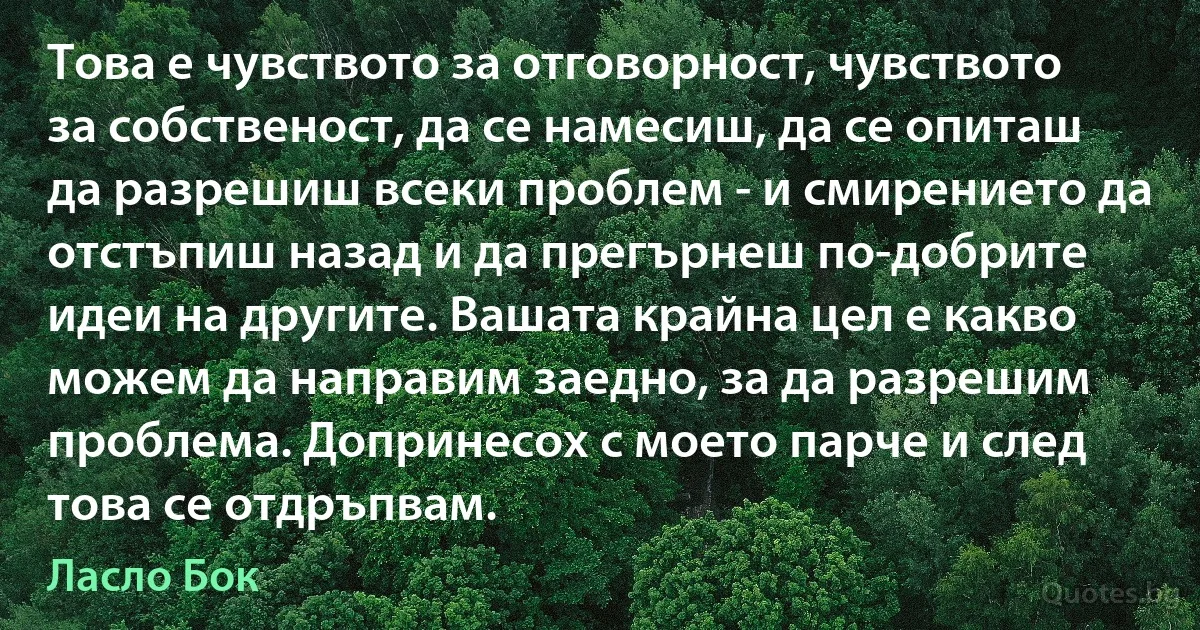 Това е чувството за отговорност, чувството за собственост, да се намесиш, да се опиташ да разрешиш всеки проблем - и смирението да отстъпиш назад и да прегърнеш по-добрите идеи на другите. Вашата крайна цел е какво можем да направим заедно, за да разрешим проблема. Допринесох с моето парче и след това се отдръпвам. (Ласло Бок)