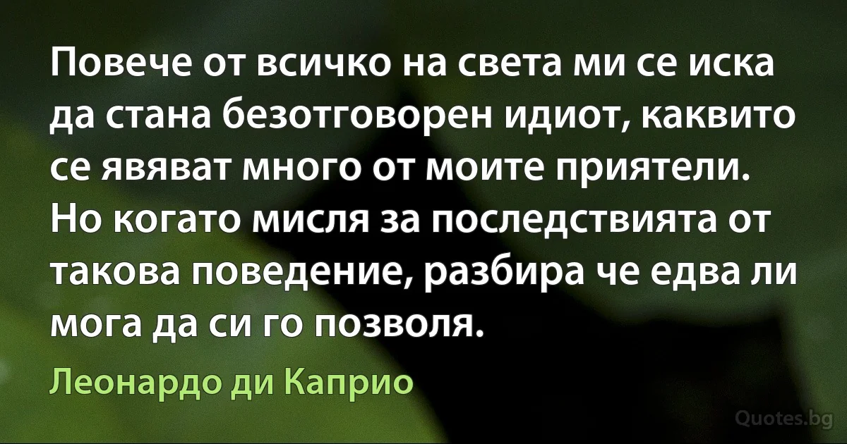 Повече от всичко на света ми се иска да стана безотговорен идиот, каквито се явяват много от моите приятели. Но когато мисля за последствията от такова поведение, разбира че едва ли мога да си го позволя. (Леонардо ди Каприо)