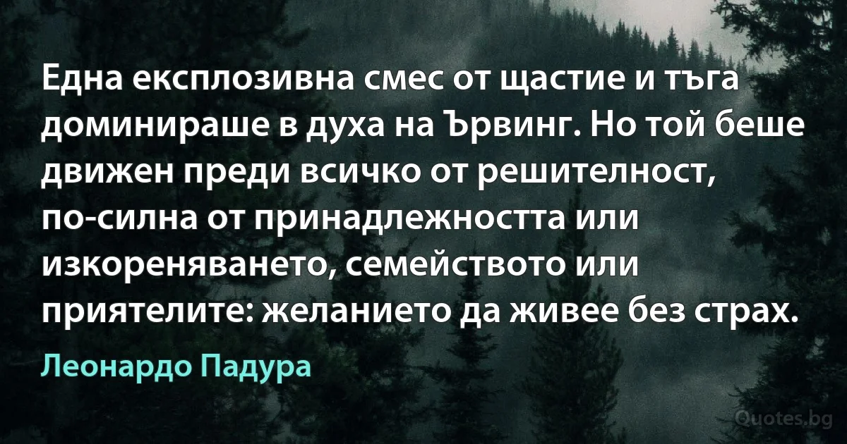 Една експлозивна смес от щастие и тъга доминираше в духа на Ървинг. Но той беше движен преди всичко от решителност, по-силна от принадлежността или изкореняването, семейството или приятелите: желанието да живее без страх. (Леонардо Падура)