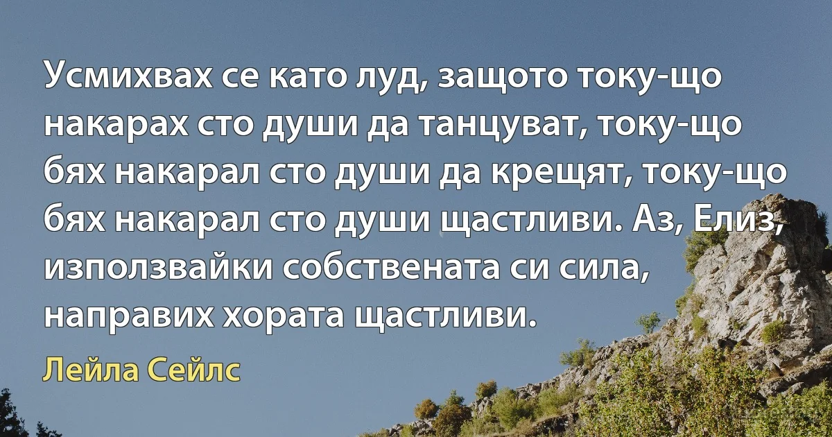 Усмихвах се като луд, защото току-що накарах сто души да танцуват, току-що бях накарал сто души да крещят, току-що бях накарал сто души щастливи. Аз, Елиз, използвайки собствената си сила, направих хората щастливи. (Лейла Сейлс)