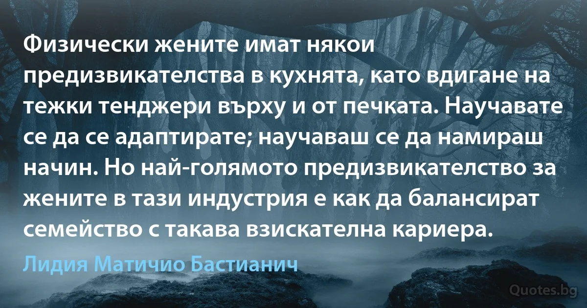 Физически жените имат някои предизвикателства в кухнята, като вдигане на тежки тенджери върху и от печката. Научавате се да се адаптирате; научаваш се да намираш начин. Но най-голямото предизвикателство за жените в тази индустрия е как да балансират семейство с такава взискателна кариера. (Лидия Матичио Бастианич)