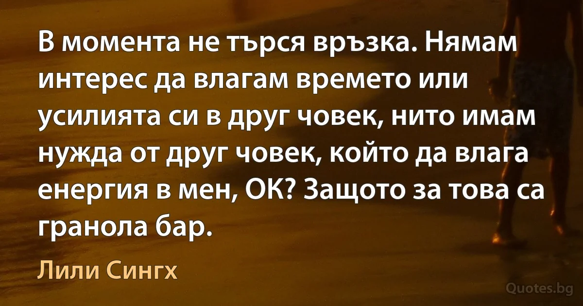 В момента не търся връзка. Нямам интерес да влагам времето или усилията си в друг човек, нито имам нужда от друг човек, който да влага енергия в мен, ОК? Защото за това са гранола бар. (Лили Сингх)