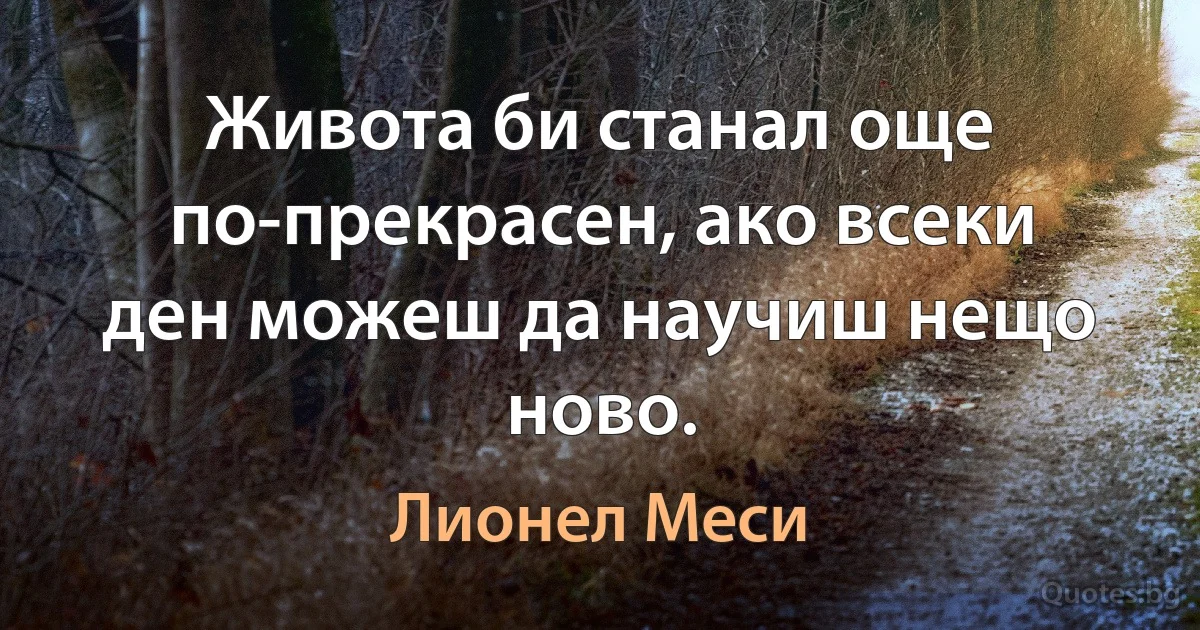 Живота би станал още по-прекрасен, ако всеки ден можеш да научиш нещо ново. (Лионел Меси)