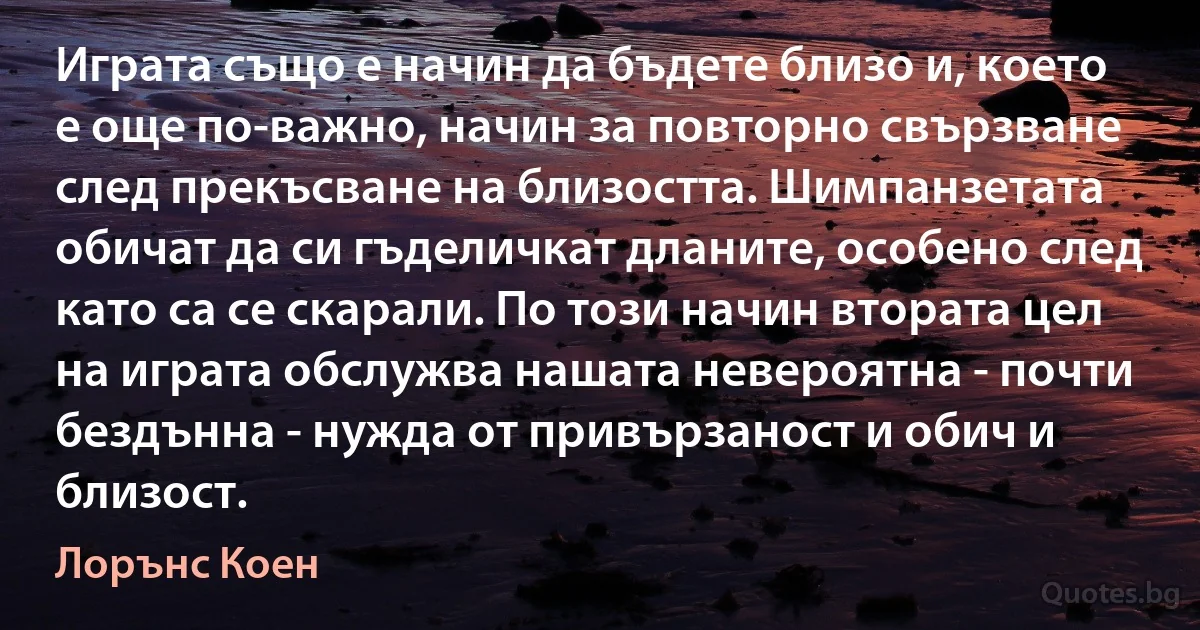 Играта също е начин да бъдете близо и, което е още по-важно, начин за повторно свързване след прекъсване на близостта. Шимпанзетата обичат да си гъделичкат дланите, особено след като са се скарали. По този начин втората цел на играта обслужва нашата невероятна - почти бездънна - нужда от привързаност и обич и близост. (Лорънс Коен)