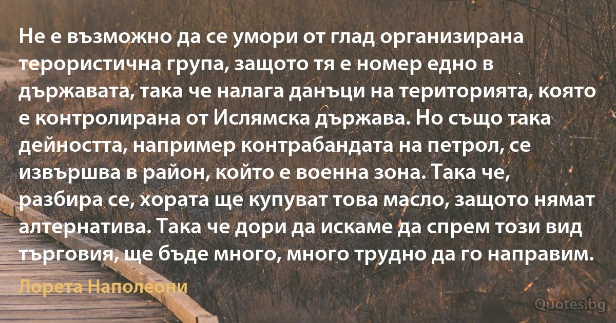 Не е възможно да се умори от глад организирана терористична група, защото тя е номер едно в държавата, така че налага данъци на територията, която е контролирана от Ислямска държава. Но също така дейността, например контрабандата на петрол, се извършва в район, който е военна зона. Така че, разбира се, хората ще купуват това масло, защото нямат алтернатива. Така че дори да искаме да спрем този вид търговия, ще бъде много, много трудно да го направим. (Лорета Наполеони)