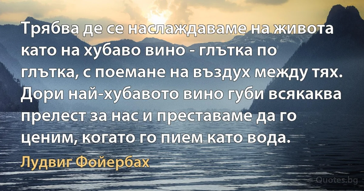 Трябва де се наслаждаваме на живота като на хубаво вино - глътка по глътка, с поемане на въздух между тях. Дори най-хубавото вино губи всякаква прелест за нас и преставаме да го ценим, когато го пием като вода. (Лудвиг Фойербах)