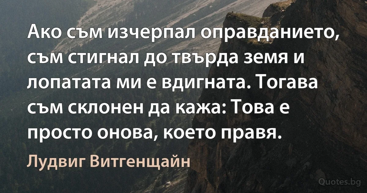 Ако съм изчерпал оправданието, съм стигнал до твърда земя и лопатата ми е вдигната. Тогава съм склонен да кажа: Това е просто онова, което правя. (Лудвиг Витгенщайн)