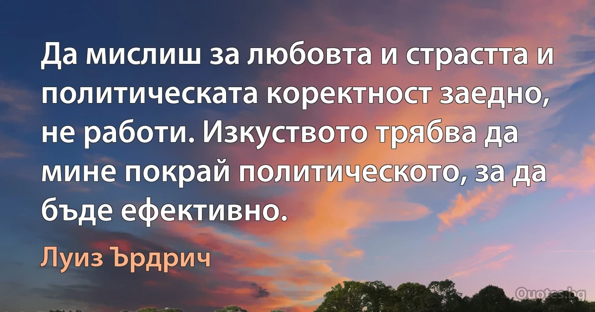 Да мислиш за любовта и страстта и политическата коректност заедно, не работи. Изкуството трябва да мине покрай политическото, за да бъде ефективно. (Луиз Ърдрич)