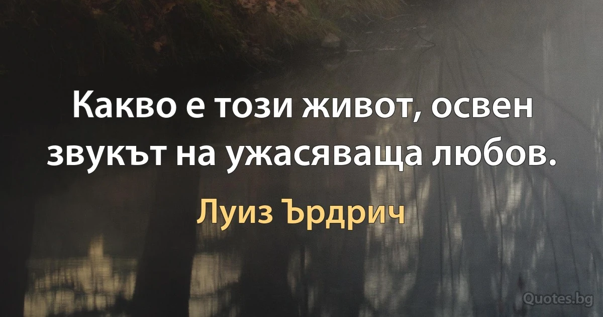 Какво е този живот, освен звукът на ужасяваща любов. (Луиз Ърдрич)