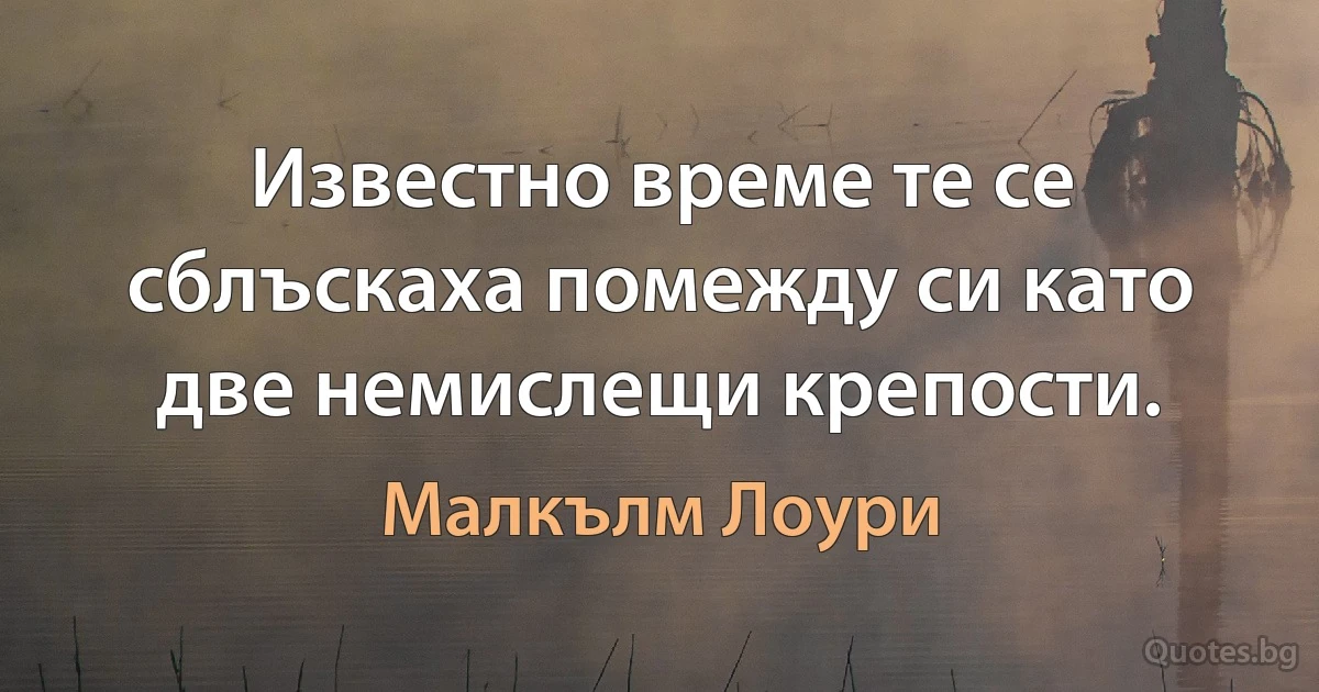 Известно време те се сблъскаха помежду си като две немислещи крепости. (Малкълм Лоури)