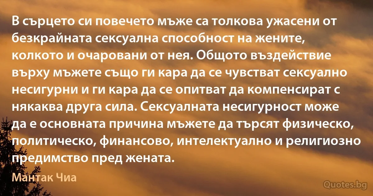 В сърцето си повечето мъже са толкова ужасени от безкрайната сексуална способност на жените, колкото и очаровани от нея. Общото въздействие върху мъжете също ги кара да се чувстват сексуално несигурни и ги кара да се опитват да компенсират с някаква друга сила. Сексуалната несигурност може да е основната причина мъжете да търсят физическо, политическо, финансово, интелектуално и религиозно предимство пред жената. (Мантак Чиа)