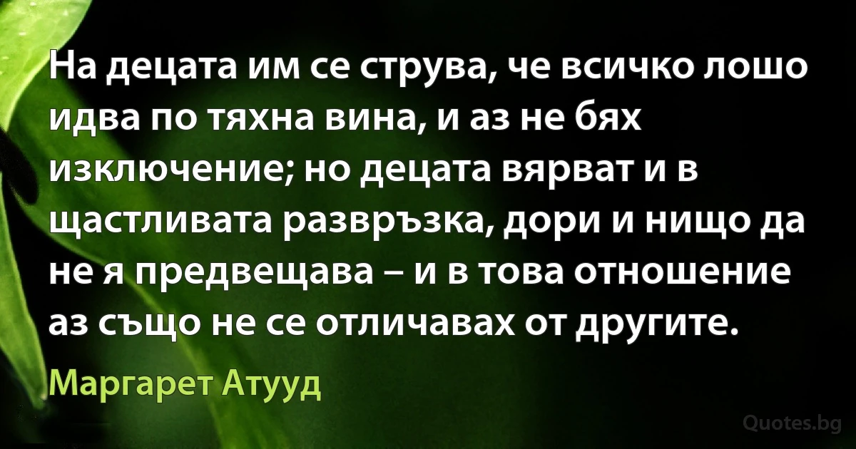 На децата им се струва, че всичко лошо идва по тяхна вина, и аз не бях изключение; но децата вярват и в щастливата развръзка, дори и нищо да не я предвещава – и в това отношение аз също не се отличавах от другите. (Маргарет Атууд)