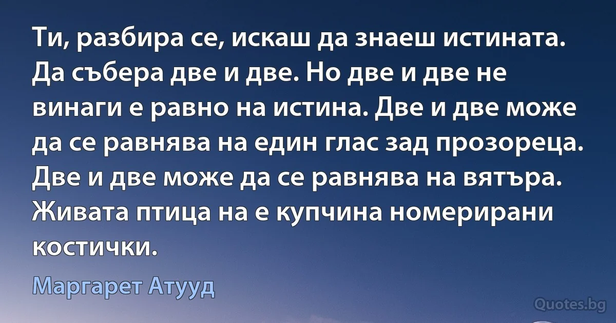 Ти, разбира се, искаш да знаеш истината. Да събера две и две. Но две и две не винаги е равно на истина. Две и две може да се равнява на един глас зад прозореца. Две и две може да се равнява на вятъра. Живата птица на е купчина номерирани костички. (Маргарет Атууд)