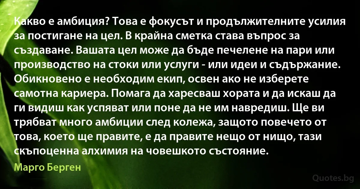 Какво е амбиция? Това е фокусът и продължителните усилия за постигане на цел. В крайна сметка става въпрос за създаване. Вашата цел може да бъде печелене на пари или производство на стоки или услуги - или идеи и съдържание. Обикновено е необходим екип, освен ако не изберете самотна кариера. Помага да харесваш хората и да искаш да ги видиш как успяват или поне да не им навредиш. Ще ви трябват много амбиции след колежа, защото повечето от това, което ще правите, е да правите нещо от нищо, тази скъпоценна алхимия на човешкото състояние. (Марго Берген)