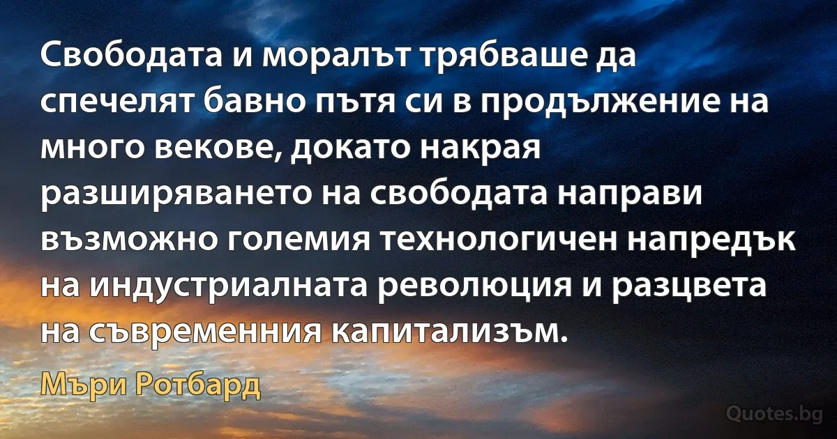 Свободата и моралът трябваше да спечелят бавно пътя си в продължение на много векове, докато накрая разширяването на свободата направи възможно големия технологичен напредък на индустриалната революция и разцвета на съвременния капитализъм. (Мъри Ротбард)