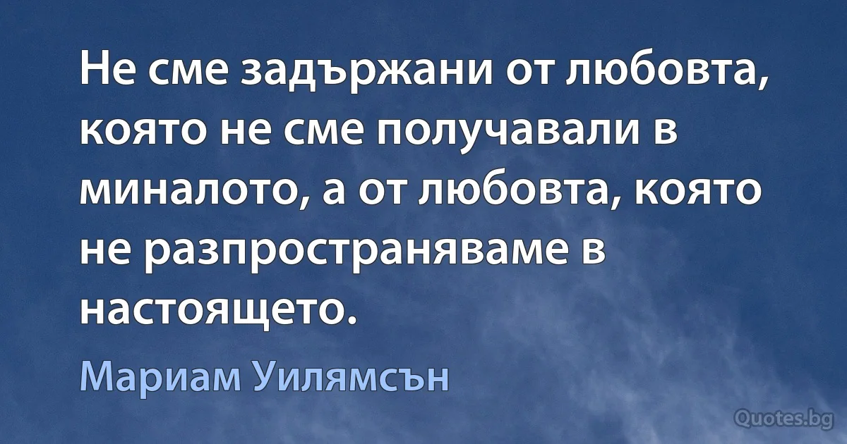 Не сме задържани от любовта, която не сме получавали в миналото, а от любовта, която не разпространяваме в настоящето. (Мариам Уилямсън)