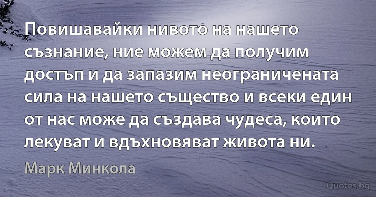 Повишавайки нивото на нашето съзнание, ние можем да получим достъп и да запазим неограничената сила на нашето същество и всеки един от нас може да създава чудеса, които лекуват и вдъхновяват живота ни. (Марк Минкола)