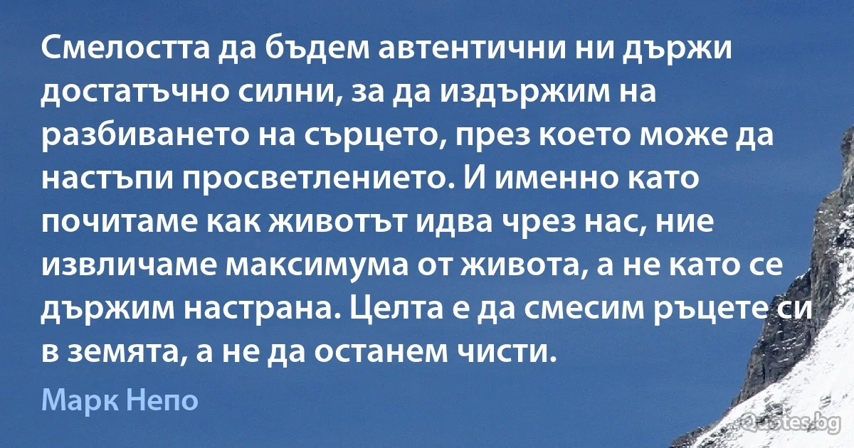 Смелостта да бъдем автентични ни държи достатъчно силни, за да издържим на разбиването на сърцето, през което може да настъпи просветлението. И именно като почитаме как животът идва чрез нас, ние извличаме максимума от живота, а не като се държим настрана. Целта е да смесим ръцете си в земята, а не да останем чисти. (Марк Непо)