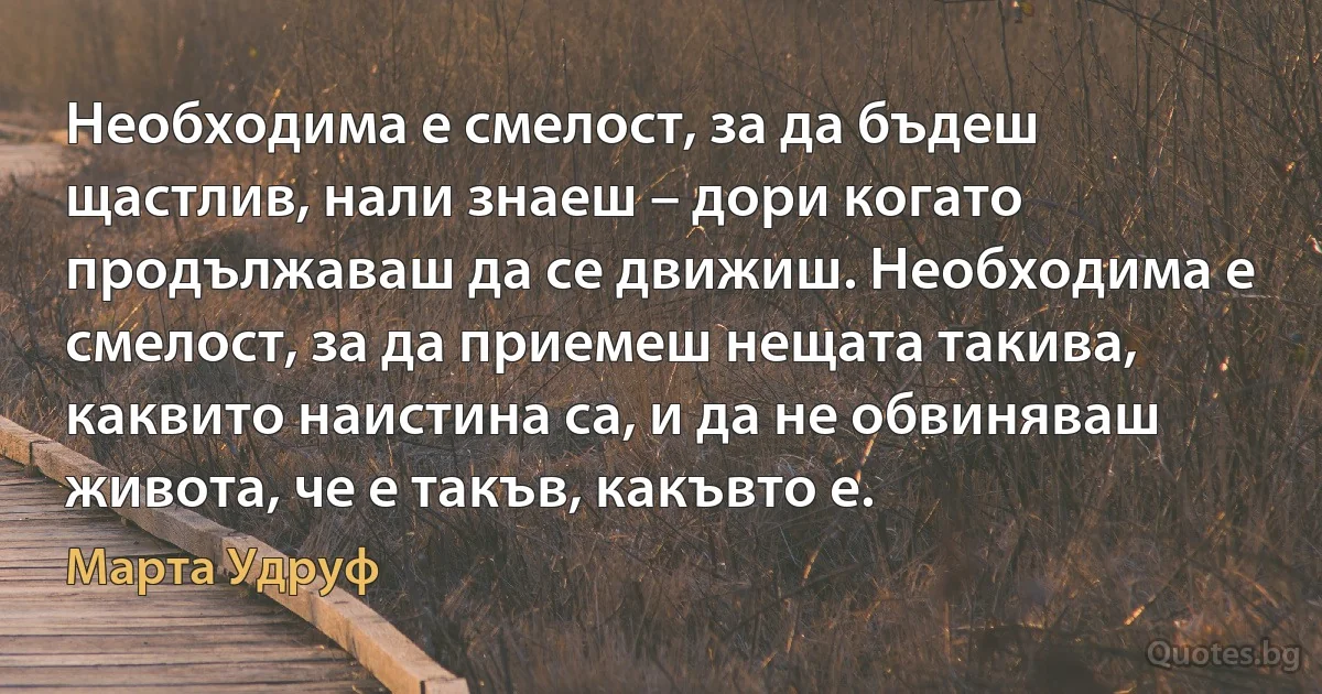 Необходима е смелост, за да бъдеш щастлив, нали знаеш – дори когато продължаваш да се движиш. Необходима е смелост, за да приемеш нещата такива, каквито наистина са, и да не обвиняваш живота, че е такъв, какъвто е. (Марта Удруф)