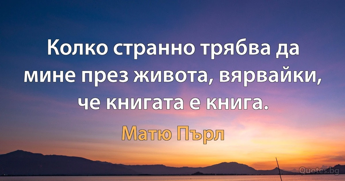 Колко странно трябва да мине през живота, вярвайки, че книгата е книга. (Матю Пърл)