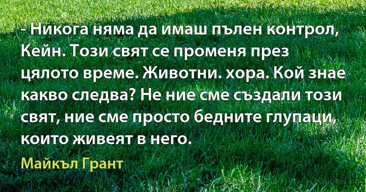 - Никога няма да имаш пълен контрол, Кейн. Този свят се променя през цялото време. Животни. хора. Кой знае какво следва? Не ние сме създали този свят, ние сме просто бедните глупаци, които живеят в него. (Майкъл Грант)