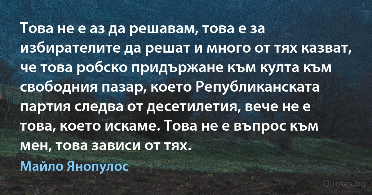 Това не е аз да решавам, това е за избирателите да решат и много от тях казват, че това робско придържане към култа към свободния пазар, което Републиканската партия следва от десетилетия, вече не е това, което искаме. Това не е въпрос към мен, това зависи от тях. (Майло Янопулос)