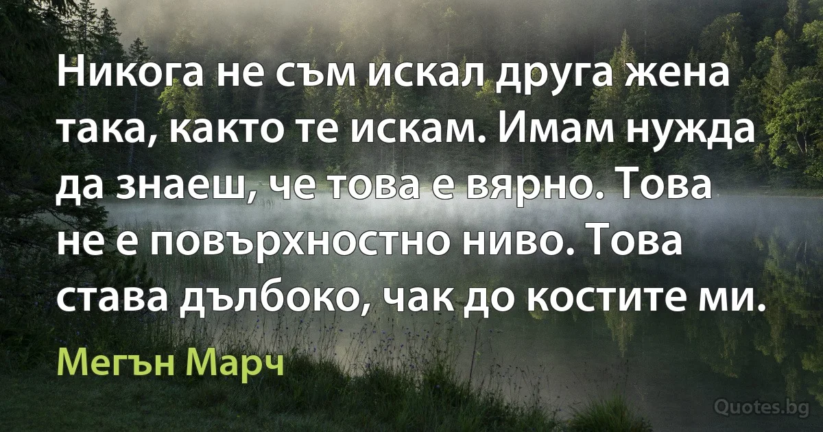 Никога не съм искал друга жена така, както те искам. Имам нужда да знаеш, че това е вярно. Това не е повърхностно ниво. Това става дълбоко, чак до костите ми. (Мегън Марч)