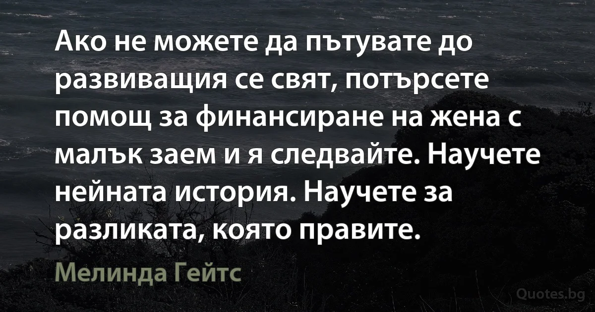 Ако не можете да пътувате до развиващия се свят, потърсете помощ за финансиране на жена с малък заем и я следвайте. Научете нейната история. Научете за разликата, която правите. (Мелинда Гейтс)