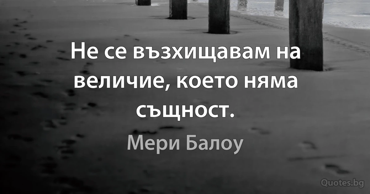 Не се възхищавам на величие, което няма същност. (Мери Балоу)