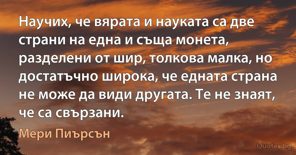 Научих, че вярата и науката са две страни на една и съща монета, разделени от шир, толкова малка, но достатъчно широка, че едната страна не може да види другата. Те не знаят, че са свързани. (Мери Пиърсън)