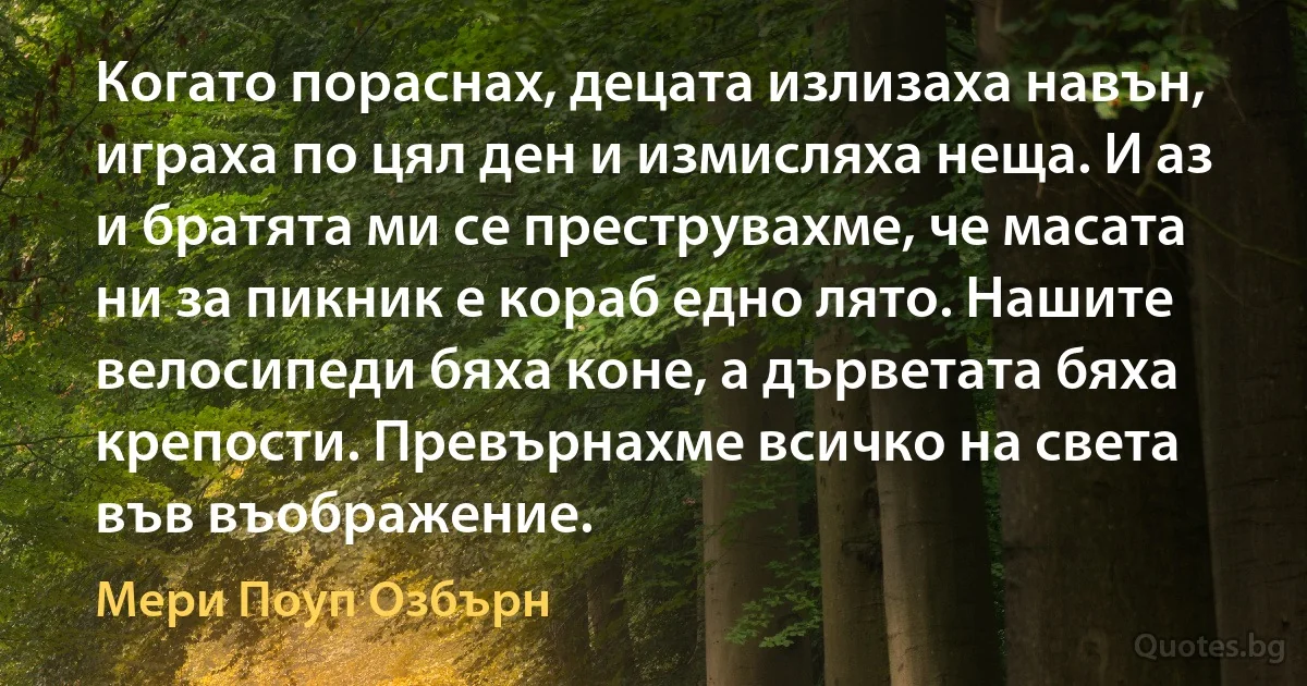 Когато пораснах, децата излизаха навън, играха по цял ден и измисляха неща. И аз и братята ми се преструвахме, че масата ни за пикник е кораб едно лято. Нашите велосипеди бяха коне, а дърветата бяха крепости. Превърнахме всичко на света във въображение. (Мери Поуп Озбърн)