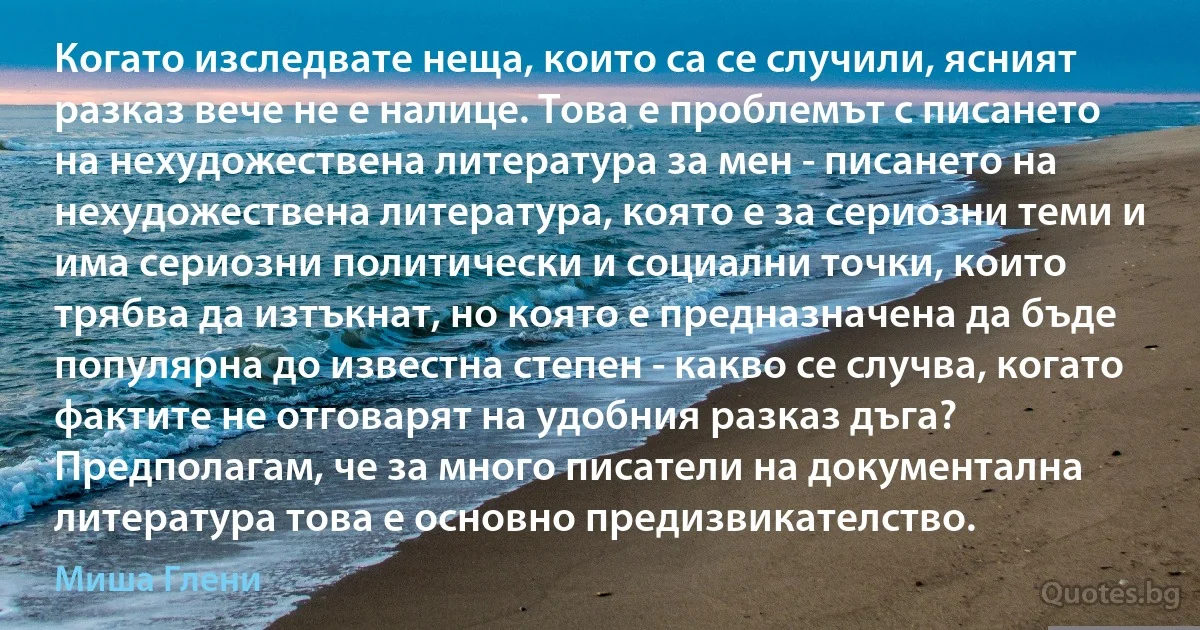 Когато изследвате неща, които са се случили, ясният разказ вече не е налице. Това е проблемът с писането на нехудожествена литература за мен - писането на нехудожествена литература, която е за сериозни теми и има сериозни политически и социални точки, които трябва да изтъкнат, но която е предназначена да бъде популярна до известна степен - какво се случва, когато фактите не отговарят на удобния разказ дъга? Предполагам, че за много писатели на документална литература това е основно предизвикателство. (Миша Глени)