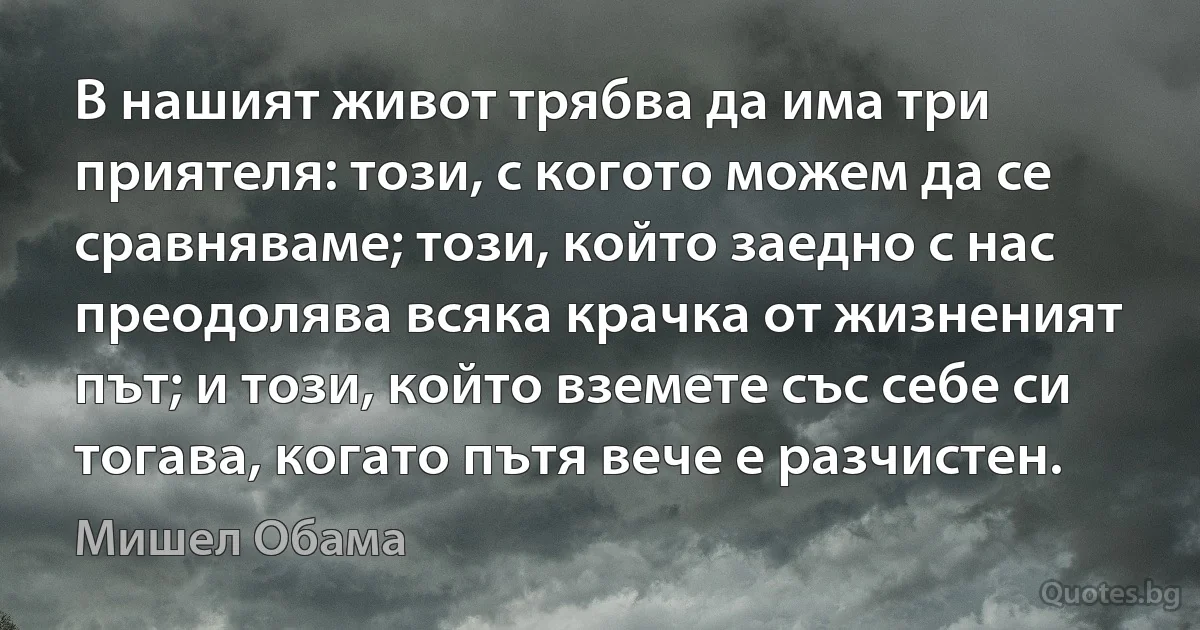 В нашият живот трябва да има три приятеля: този, с когото можем да се сравняваме; този, който заедно с нас преодолява всяка крачка от жизненият път; и този, който вземете със себе си тогава, когато пътя вече е разчистен. (Мишел Обама)