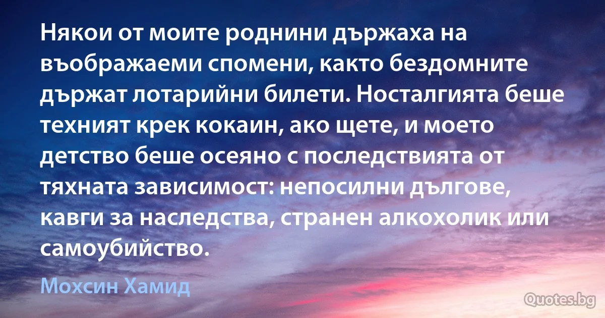 Някои от моите роднини държаха на въображаеми спомени, както бездомните държат лотарийни билети. Носталгията беше техният крек кокаин, ако щете, и моето детство беше осеяно с последствията от тяхната зависимост: непосилни дългове, кавги за наследства, странен алкохолик или самоубийство. (Мохсин Хамид)