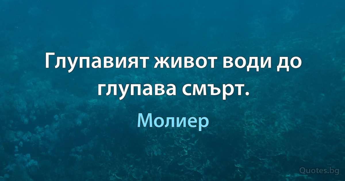 Глупавият живот води до глупава смърт. (Молиер)