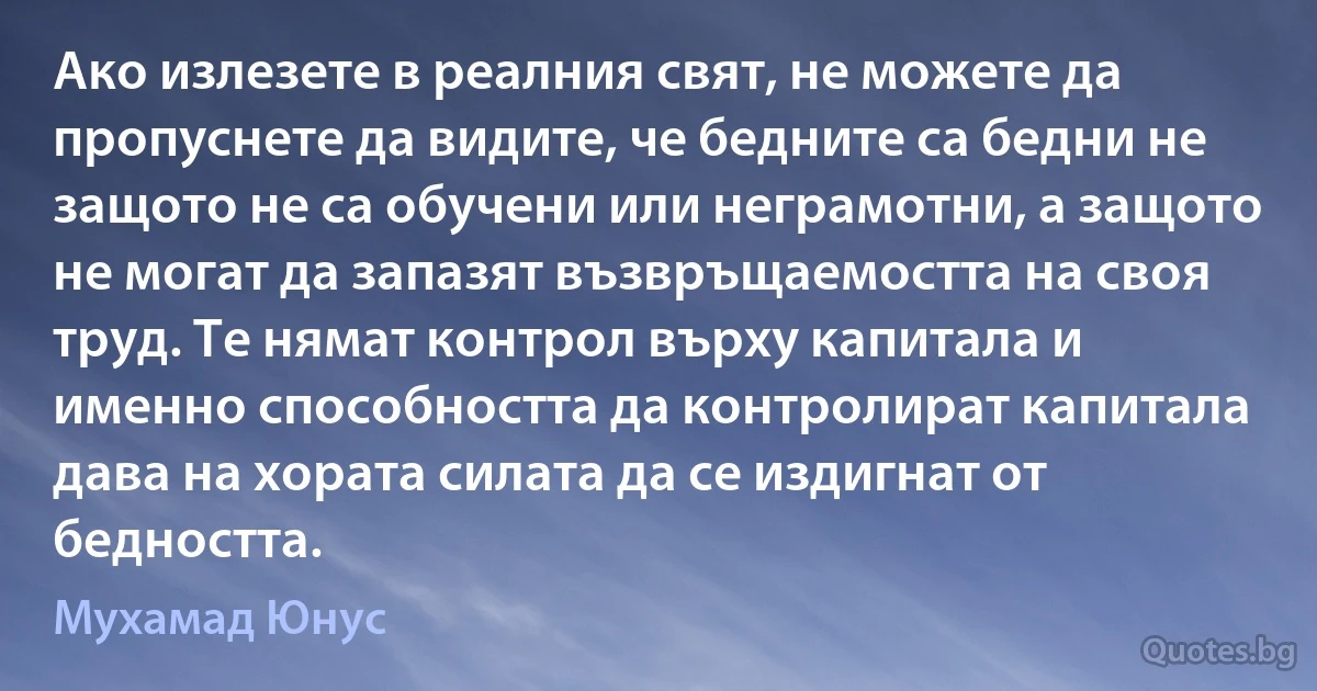 Ако излезете в реалния свят, не можете да пропуснете да видите, че бедните са бедни не защото не са обучени или неграмотни, а защото не могат да запазят възвръщаемостта на своя труд. Те нямат контрол върху капитала и именно способността да контролират капитала дава на хората силата да се издигнат от бедността. (Мухамад Юнус)