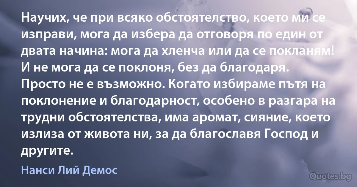 Научих, че при всяко обстоятелство, което ми се изправи, мога да избера да отговоря по един от двата начина: мога да хленча или да се покланям! И не мога да се поклоня, без да благодаря. Просто не е възможно. Когато избираме пътя на поклонение и благодарност, особено в разгара на трудни обстоятелства, има аромат, сияние, което излиза от живота ни, за да благославя Господ и другите. (Нанси Лий Демос)