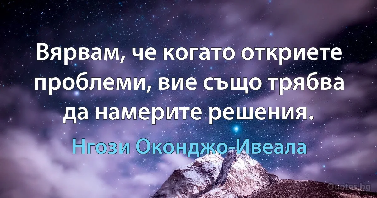 Вярвам, че когато откриете проблеми, вие също трябва да намерите решения. (Нгози Оконджо-Ивеала)