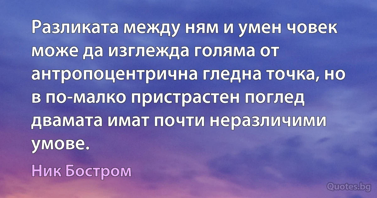 Разликата между ням и умен човек може да изглежда голяма от антропоцентрична гледна точка, но в по-малко пристрастен поглед двамата имат почти неразличими умове. (Ник Бостром)