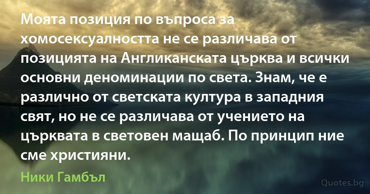 Моята позиция по въпроса за хомосексуалността не се различава от позицията на Англиканската църква и всички основни деноминации по света. Знам, че е различно от светската култура в западния свят, но не се различава от учението на църквата в световен мащаб. По принцип ние сме християни. (Ники Гамбъл)