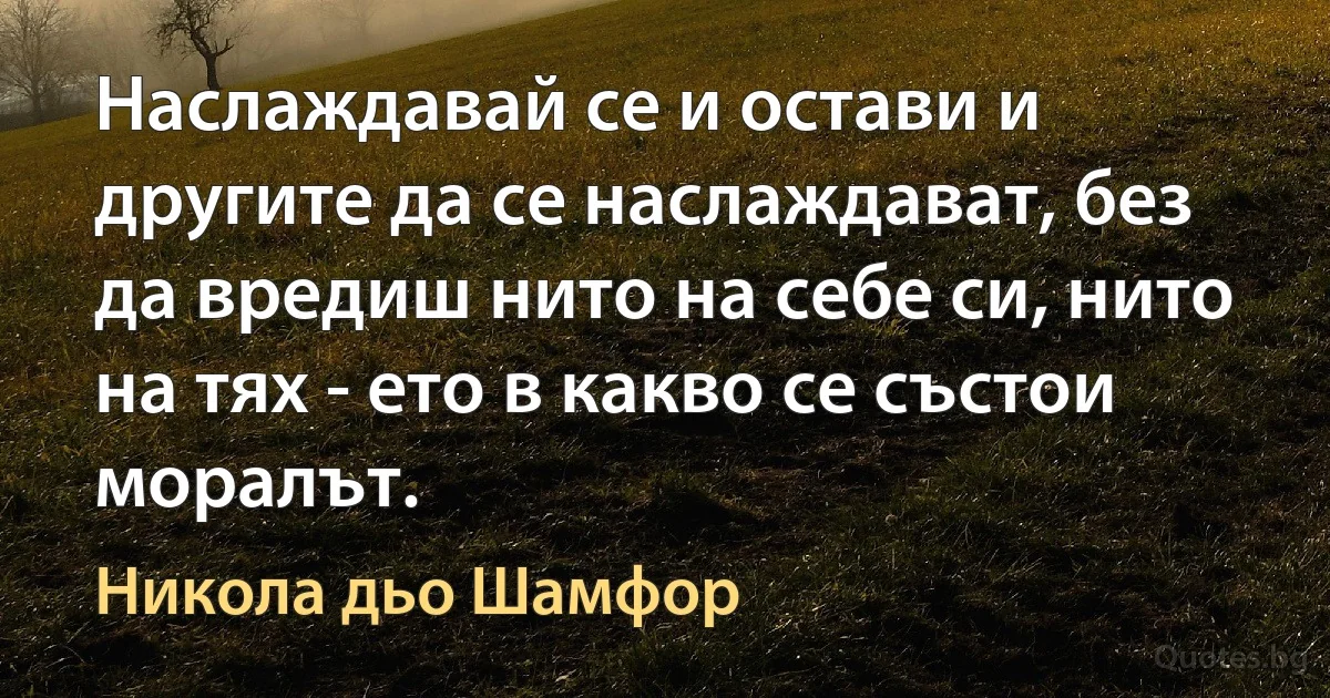 Наслаждавай се и остави и другите да се наслаждават, без да вредиш нито на себе си, нито на тях - ето в какво се състои моралът. (Никола дьо Шамфор)