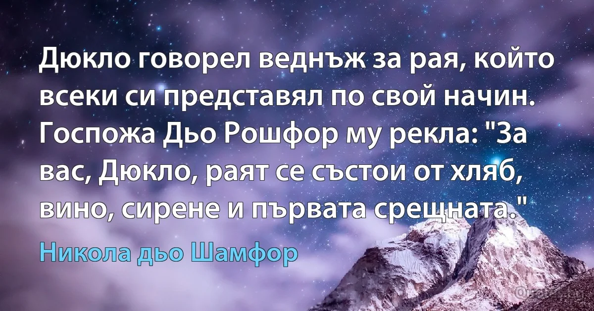 Дюкло говорел веднъж за рая, който всеки си представял по свой начин. Госпожа Дьо Рошфор му рекла: "За вас, Дюкло, раят се състои от хляб, вино, сирене и първата срещната." (Никола дьо Шамфор)