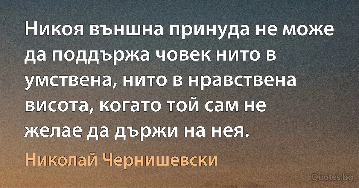 Никоя външна принуда не може да поддържа човек нито в умствена, нито в нравствена висота, когато той сам не желае да държи на нея. (Николай Чернишевски)