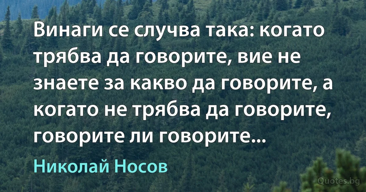 Винаги се случва така: когато трябва да говорите, вие не знаете за какво да говорите, а когато не трябва да говорите, говорите ли говорите... (Николай Носов)